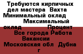 Требуются кирпичных дел мастера. Вахта. › Минимальный оклад ­ 65 000 › Максимальный оклад ­ 99 000 › Процент ­ 20 - Все города Работа » Вакансии   . Московская обл.,Дубна г.